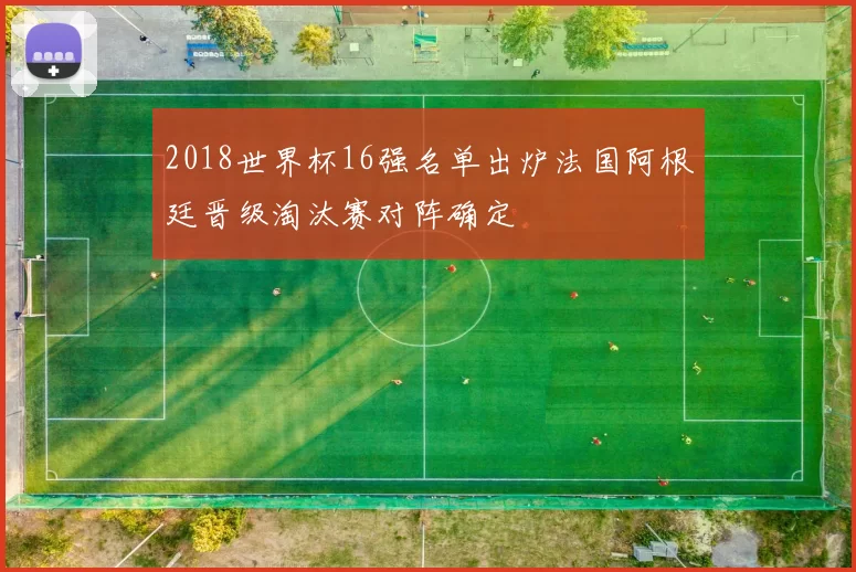 2018世界杯16强名单出炉法国阿根廷晋级淘汰赛对阵确定