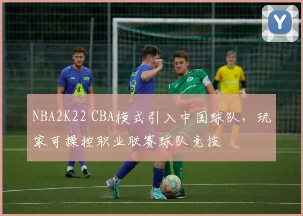 NBA2K22 CBA模式引入中国球队，玩家可操控职业联赛球队竞技