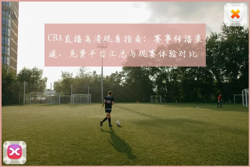 CBA直播高清观看指南：赛事转播渠道、免费平台汇总与观赛体验对比
