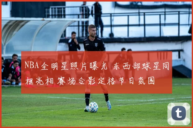 NBA全明星照片曝光 东西部球星同框亮相 赛场合影定格节日氛围