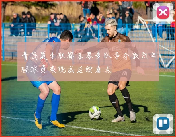 青岛夏季联赛落幕多队争夺激烈年轻球员表现成后续看点