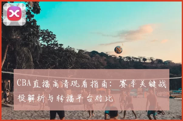 CBA直播高清观看指南：赛季关键战役解析与转播平台对比