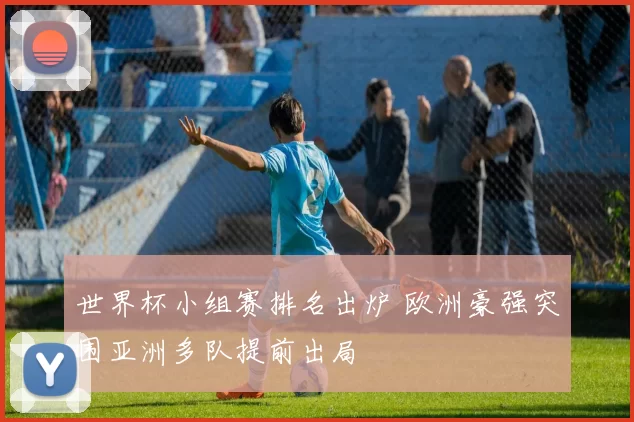 世界杯小组赛排名出炉 欧洲豪强突围亚洲多队提前出局