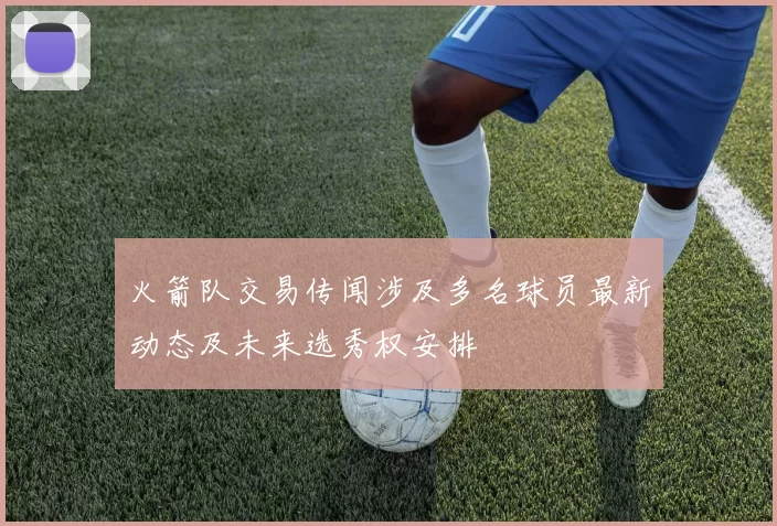 火箭队交易传闻涉及多名球员最新动态及未来选秀权安排