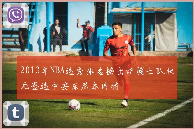 2013年NBA选秀排名榜出炉骑士队状元签选中安东尼本内特