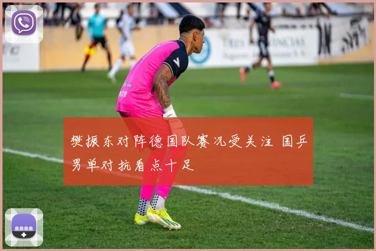 樊振东对阵德国队赛况受关注 国乒男单对抗看点十足