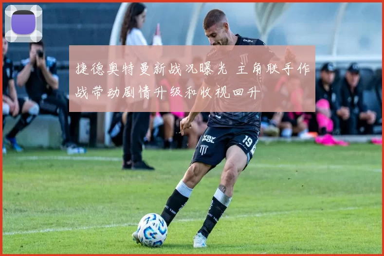 捷德奥特曼新战况曝光 主角联手作战带动剧情升级和收视回升