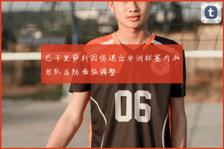 巴卡里萨科因伤退出非洲杯塞内加尔队后防面临调整