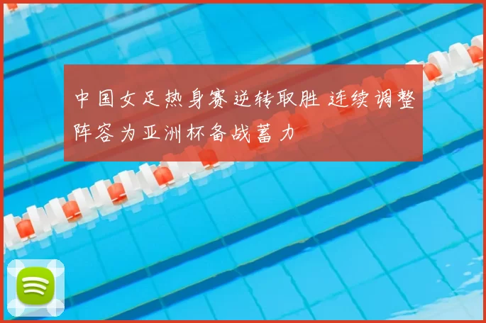 中国女足热身赛逆转取胜 连续调整阵容为亚洲杯备战蓄力