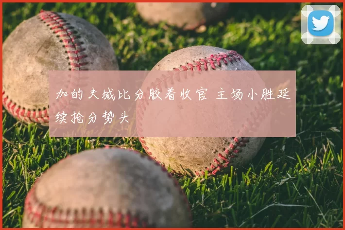 加的夫城比分胶着收官 主场小胜延续抢分势头