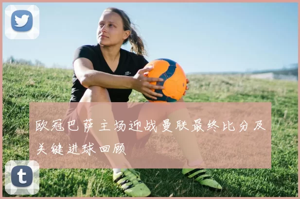 欧冠巴萨主场迎战曼联最终比分及关键进球回顾