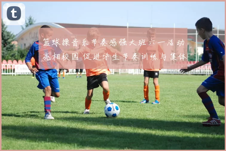 篮球操音乐节奏感强大班六一活动亮相校园 促进学生节奏训练与集体协作