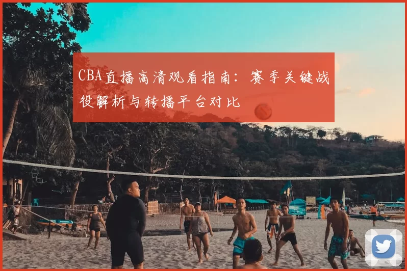 CBA直播高清观看指南：赛季关键战役解析与转播平台对比