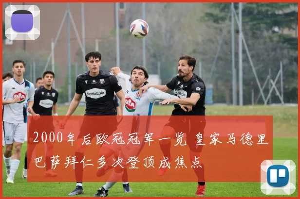 2000年后欧冠冠军一览 皇家马德里巴萨拜仁多次登顶成焦点