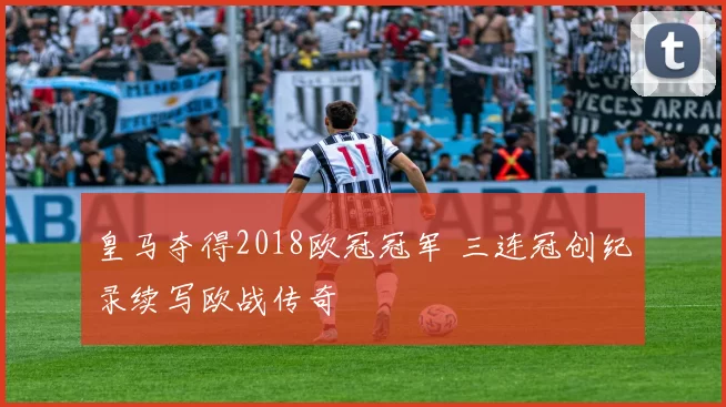 皇马夺得2018欧冠冠军 三连冠创纪录续写欧战传奇