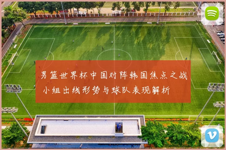 男篮世界杯中国对阵韩国焦点之战 小组出线形势与球队表现解析