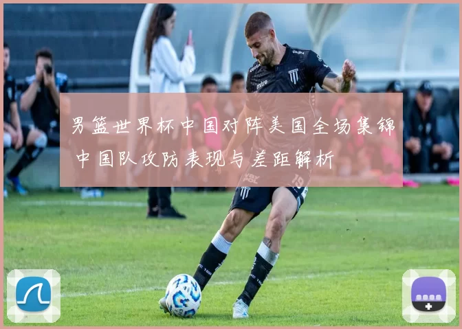 男篮世界杯中国对阵美国全场集锦 中国队攻防表现与差距解析