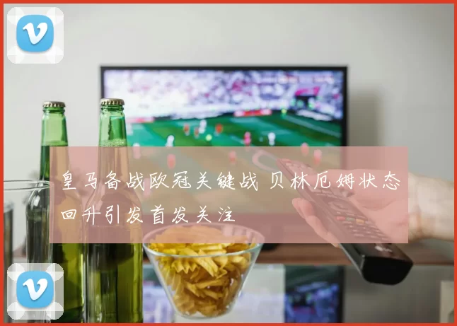 皇马备战欧冠关键战 贝林厄姆状态回升引发首发关注