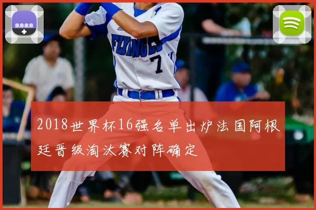 2018世界杯16强名单出炉法国阿根廷晋级淘汰赛对阵确定