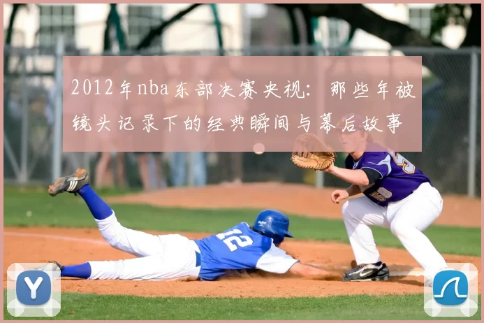 2012年nba东部决赛央视：那些年被镜头记录下的经典瞬间与幕后故事