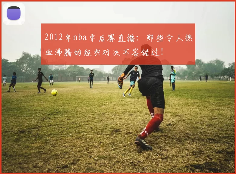 2012年nba季后赛直播：那些令人热血沸腾的经典对决不容错过！