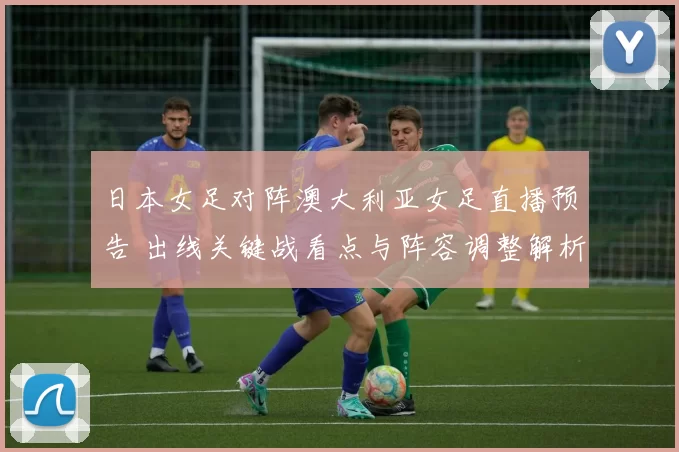 日本女足对阵澳大利亚女足直播预告 出线关键战看点与阵容调整解析