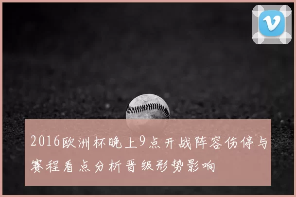 2016欧洲杯晚上9点开战阵容伤停与赛程看点分析晋级形势影响
