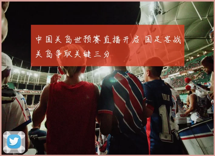 中国关岛世预赛直播开启 国足客战关岛争取关键三分