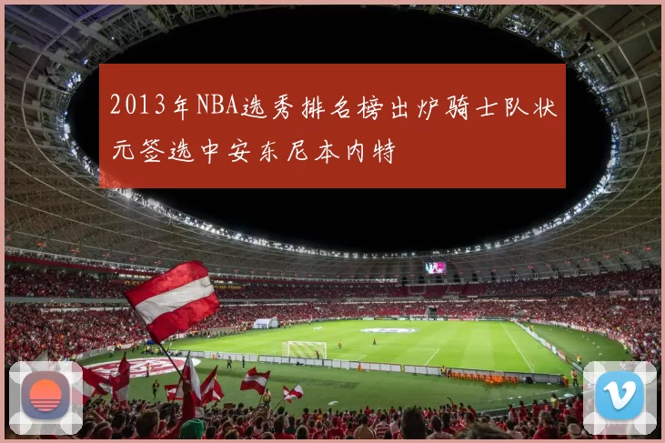 2013年NBA选秀排名榜出炉骑士队状元签选中安东尼本内特