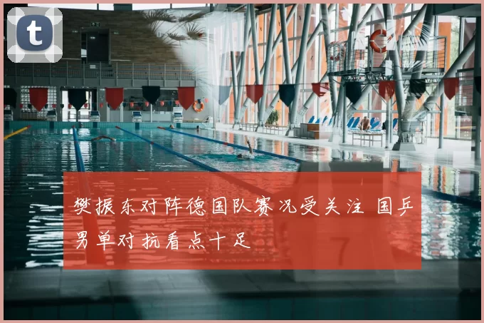 樊振东对阵德国队赛况受关注 国乒男单对抗看点十足