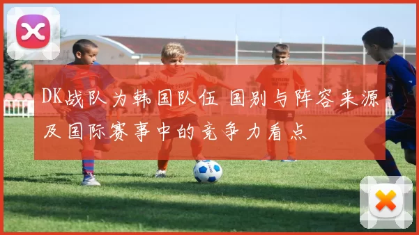 DK战队为韩国队伍 国别与阵容来源及国际赛事中的竞争力看点