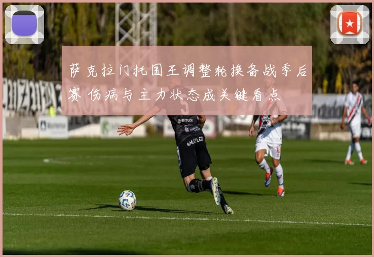 萨克拉门托国王调整轮换备战季后赛 伤病与主力状态成关键看点