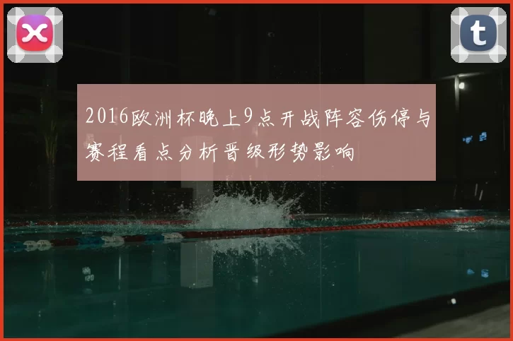 2016欧洲杯晚上9点开战阵容伤停与赛程看点分析晋级形势影响