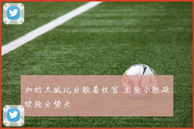 加的夫城比分胶着收官 主场小胜延续抢分势头