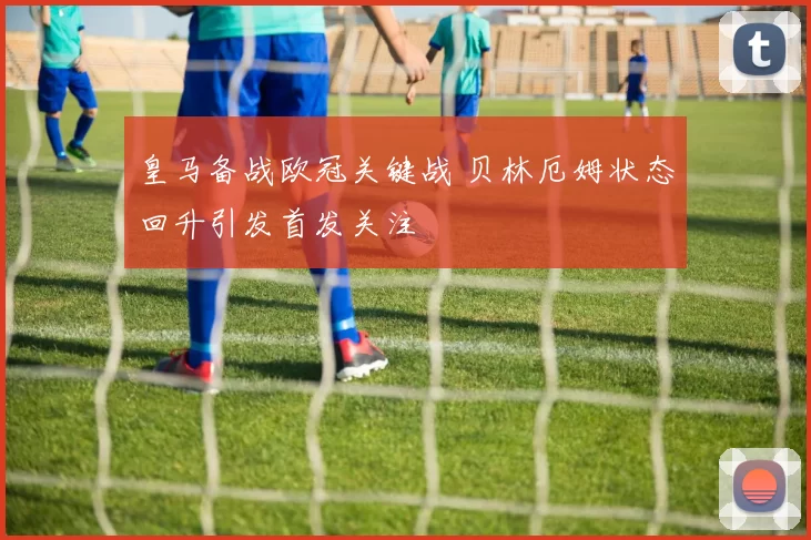 皇马备战欧冠关键战 贝林厄姆状态回升引发首发关注