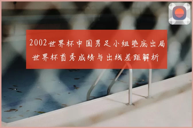 2002世界杯中国男足小组垫底出局 世界杯首秀成绩与出线差距解析