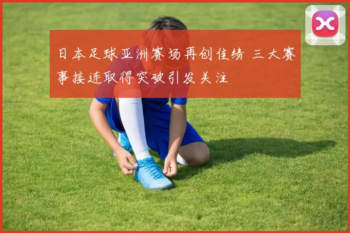 日本足球亚洲赛场再创佳绩 三大赛事接连取得突破引发关注