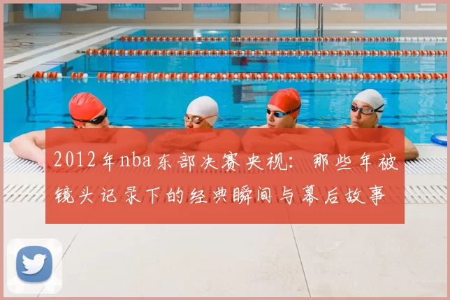 2012年nba东部决赛央视：那些年被镜头记录下的经典瞬间与幕后故事