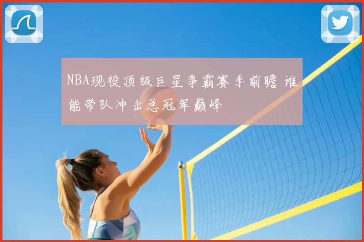 NBA现役顶级巨星争霸赛季前瞻 谁能带队冲击总冠军巅峰