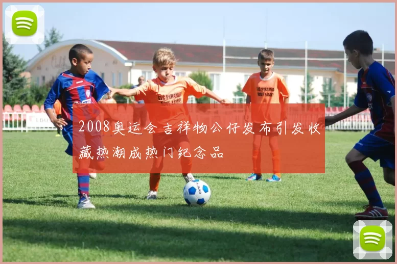 2008奥运会吉祥物公仔发布引发收藏热潮成热门纪念品