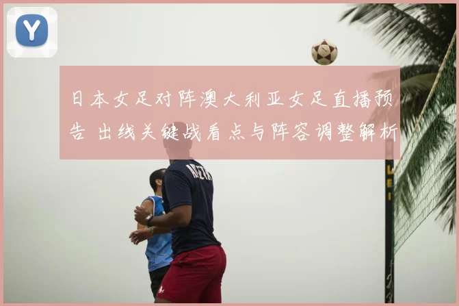 日本女足对阵澳大利亚女足直播预告 出线关键战看点与阵容调整解析