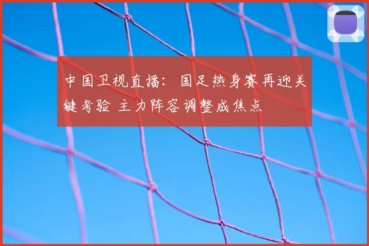 中国卫视直播：国足热身赛再迎关键考验 主力阵容调整成焦点