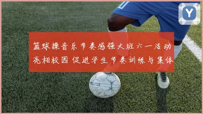 篮球操音乐节奏感强大班六一活动亮相校园 促进学生节奏训练与集体协作