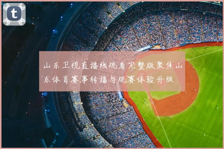 山东卫视直播线观看完整版聚焦山东体育赛事转播与观赛体验升级