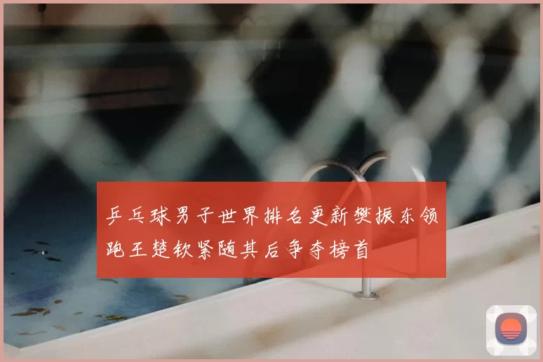 乒乓球男子世界排名更新樊振东领跑王楚钦紧随其后争夺榜首