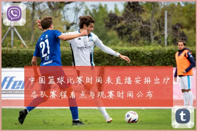 中国篮球比赛时间表直播安排出炉 各队赛程看点与观赛时间公布