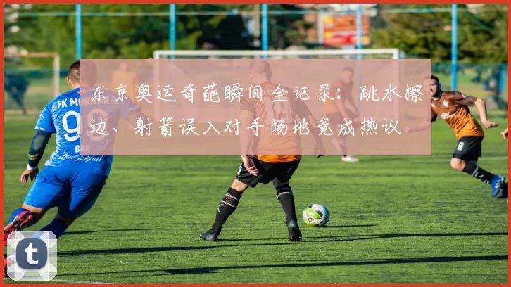 东京奥运奇葩瞬间全记录：跳水擦边、射箭误入对手场地竟成热议