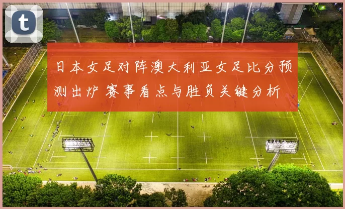 日本女足对阵澳大利亚女足比分预测出炉 赛事看点与胜负关键分析