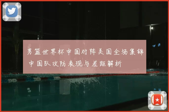 男篮世界杯中国对阵美国全场集锦 中国队攻防表现与差距解析