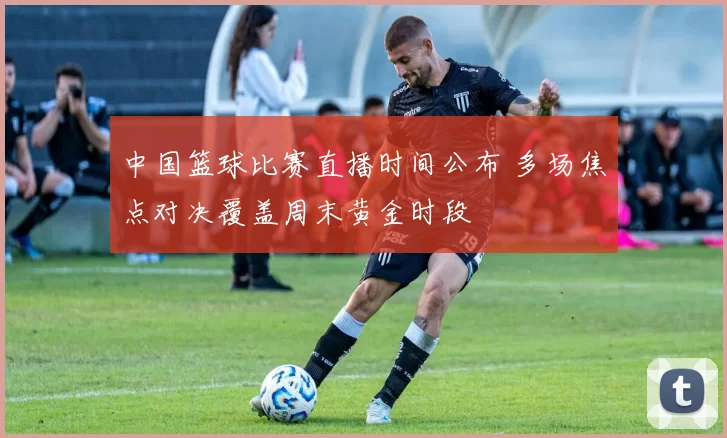 中国篮球比赛直播时间公布 多场焦点对决覆盖周末黄金时段